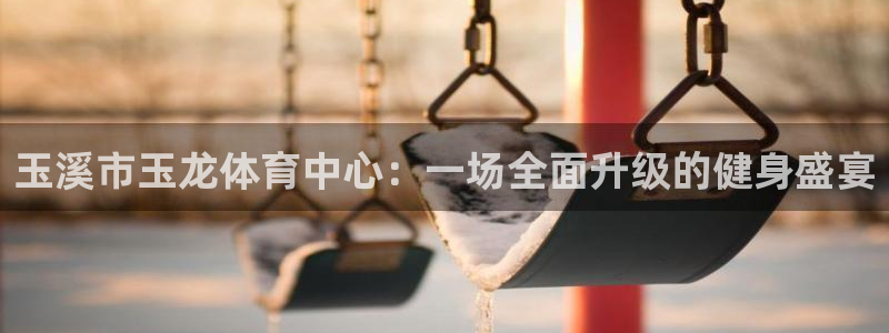 xc体育：玉溪市玉龙体育中心：一场全面升级的健身盛宴